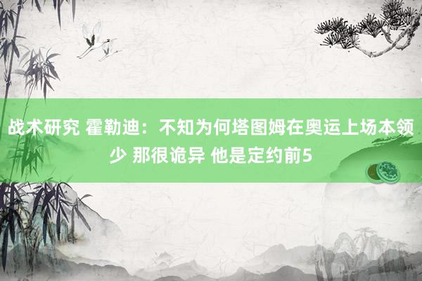 战术研究 霍勒迪：不知为何塔图姆在奥运上场本领少 那很诡异 他是定约前5