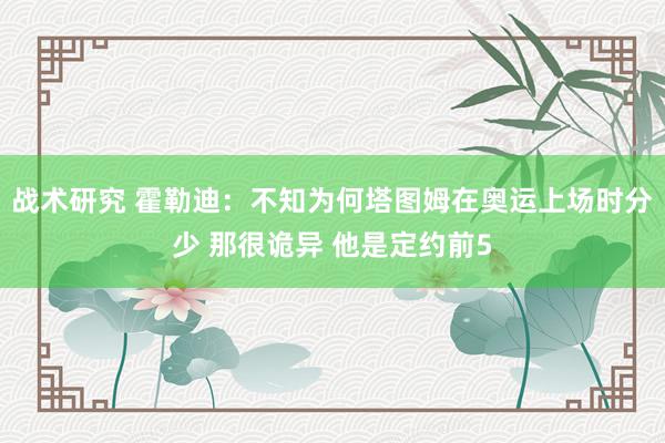 战术研究 霍勒迪：不知为何塔图姆在奥运上场时分少 那很诡异 他是定约前5