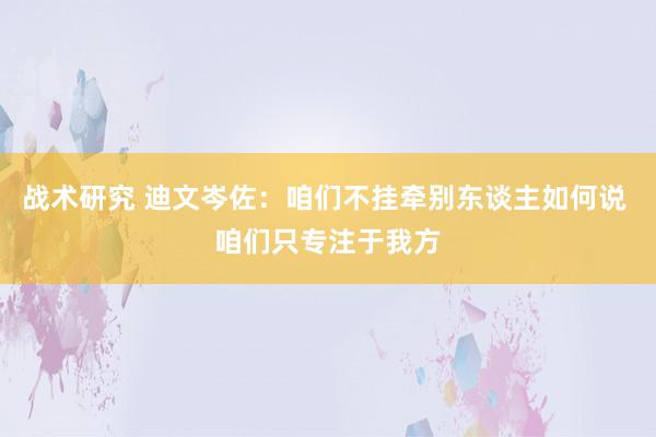 战术研究 迪文岑佐：咱们不挂牵别东谈主如何说 咱们只专注于我方