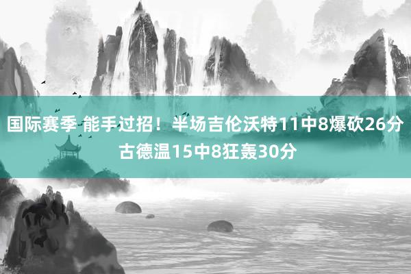 国际赛季 能手过招！半场吉伦沃特11中8爆砍26分 古德温15中8狂轰30分