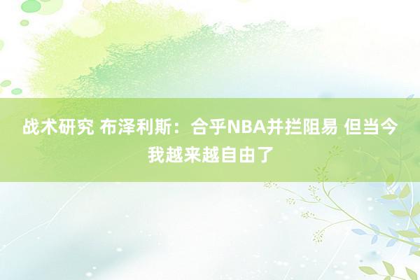 战术研究 布泽利斯：合乎NBA并拦阻易 但当今我越来越自由了