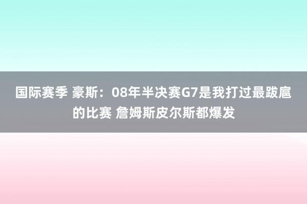 国际赛季 豪斯：08年半决赛G7是我打过最跋扈的比赛 詹姆斯皮尔斯都爆发