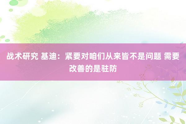 战术研究 基迪：紧要对咱们从来皆不是问题 需要改善的是驻防