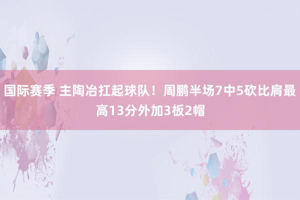 国际赛季 主陶冶扛起球队！周鹏半场7中5砍比肩最高13分外加3板2帽