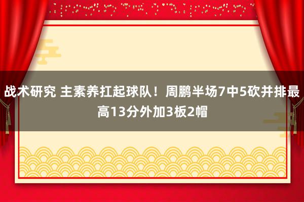 战术研究 主素养扛起球队！周鹏半场7中5砍并排最高13分外加3板2帽