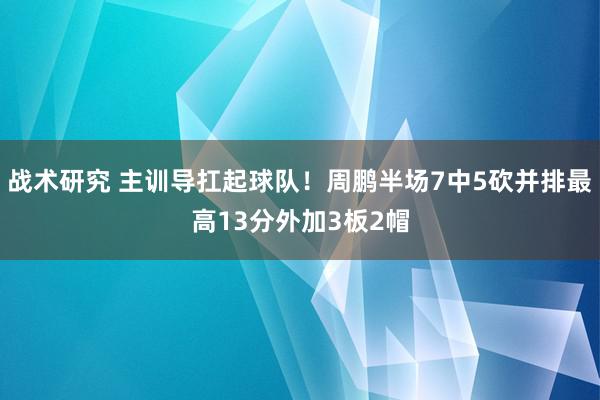 战术研究 主训导扛起球队！周鹏半场7中5砍并排最高13分外加3板2帽