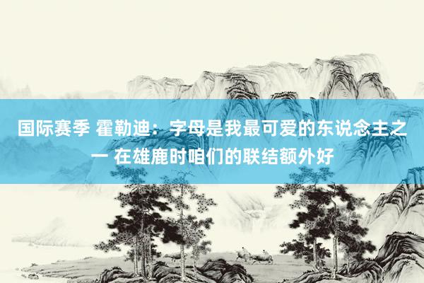 国际赛季 霍勒迪：字母是我最可爱的东说念主之一 在雄鹿时咱们的联结额外好