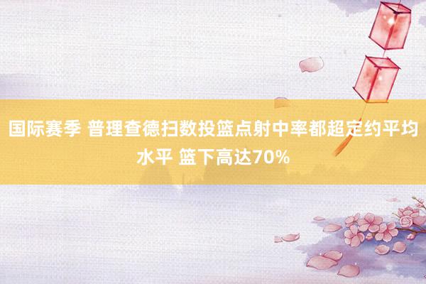 国际赛季 普理查德扫数投篮点射中率都超定约平均水平 篮下高达70%