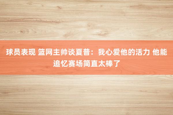 球员表现 篮网主帅谈夏普：我心爱他的活力 他能追忆赛场简直太棒了