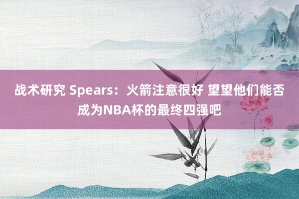 战术研究 Spears：火箭注意很好 望望他们能否成为NBA杯的最终四强吧