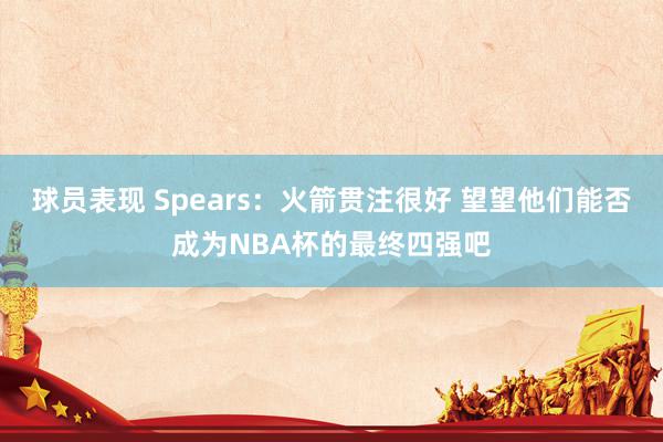 球员表现 Spears：火箭贯注很好 望望他们能否成为NBA杯的最终四强吧