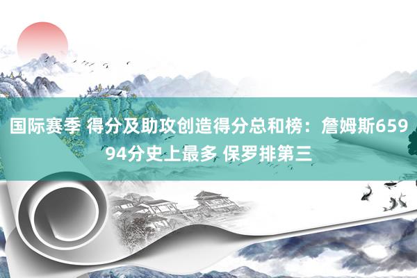 国际赛季 得分及助攻创造得分总和榜：詹姆斯65994分史上最多 保罗排第三