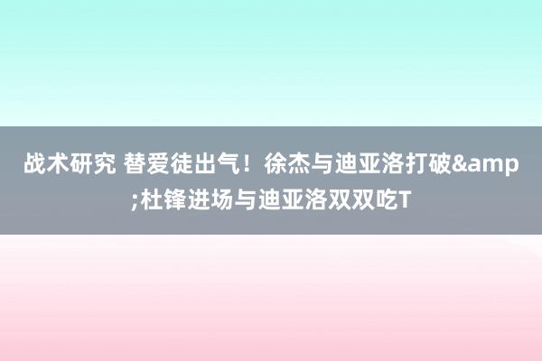 战术研究 替爱徒出气！徐杰与迪亚洛打破&杜锋进场与迪亚洛双双吃T