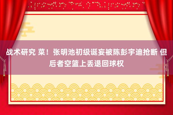 战术研究 菜！张明池初级诞妄被陈彭宇迪抢断 但后者空篮上丢退回球权