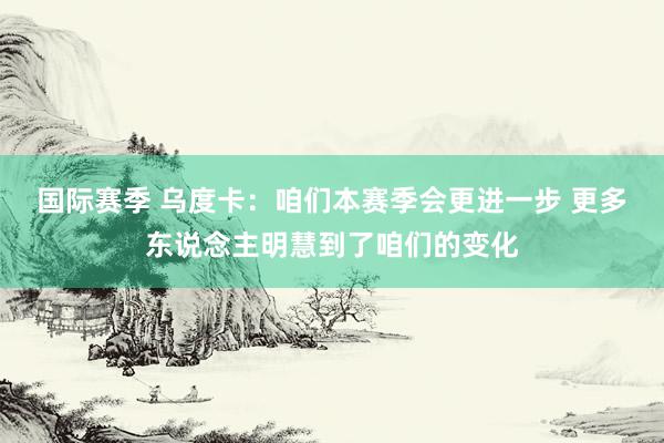 国际赛季 乌度卡：咱们本赛季会更进一步 更多东说念主明慧到了咱们的变化