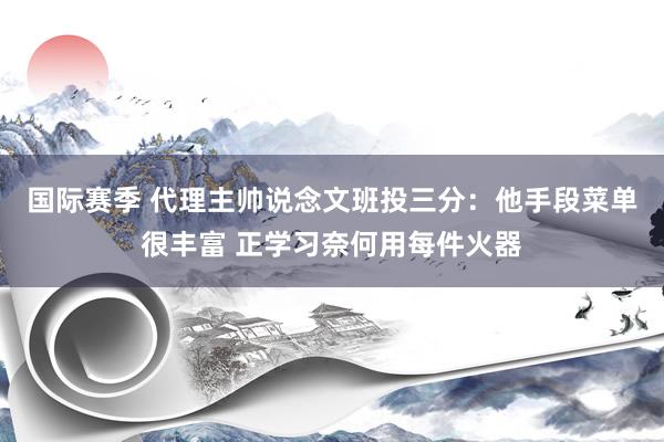 国际赛季 代理主帅说念文班投三分：他手段菜单很丰富 正学习奈何用每件火器