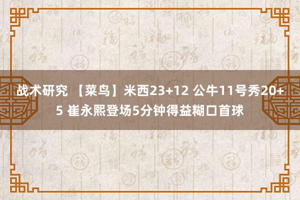 战术研究 【菜鸟】米西23+12 公牛11号秀20+5 崔永熙登场5分钟得益糊口首球