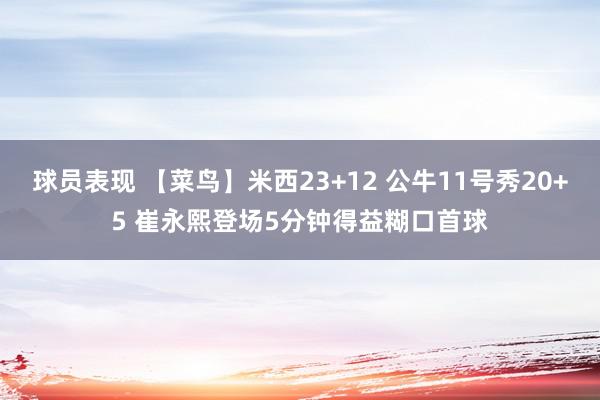 球员表现 【菜鸟】米西23+12 公牛11号秀20+5 崔永熙登场5分钟得益糊口首球