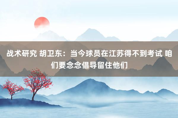 战术研究 胡卫东：当今球员在江苏得不到考试 咱们要念念倡导留住他们