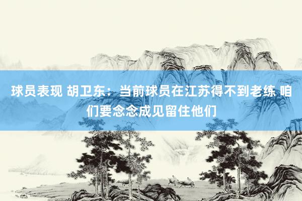 球员表现 胡卫东：当前球员在江苏得不到老练 咱们要念念成见留住他们