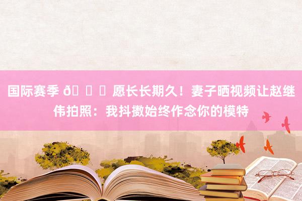 国际赛季 😁愿长长期久！妻子晒视频让赵继伟拍照：我抖擞始终作念你的模特