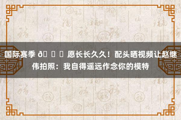 国际赛季 😁愿长长久久！配头晒视频让赵继伟拍照：我自得遥远作念你的模特