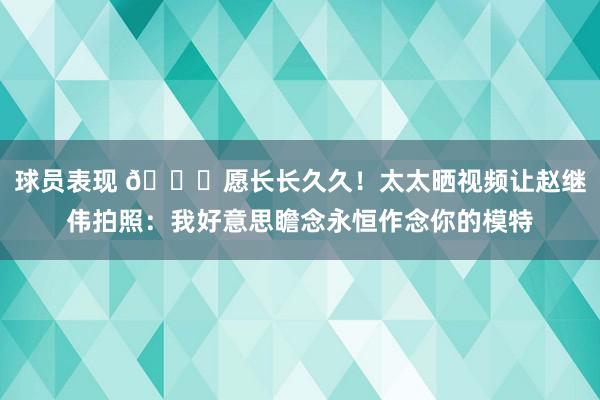 球员表现 😁愿长长久久！太太晒视频让赵继伟拍照：我好意思瞻念永恒作念你的模特