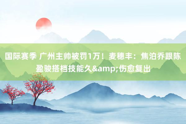 国际赛季 广州主帅被罚1万！麦穗丰：焦泊乔跟陈盈骏搭档技能久&伤愈复出