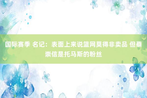 国际赛季 名记：表面上来说篮网莫得非卖品 但蔡崇信是托马斯的粉丝