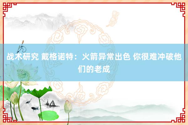 战术研究 戴格诺特：火箭异常出色 你很难冲破他们的老成