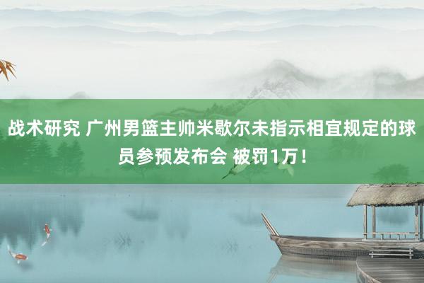 战术研究 广州男篮主帅米歇尔未指示相宜规定的球员参预发布会 被罚1万！