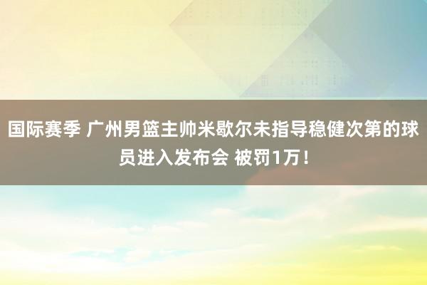 国际赛季 广州男篮主帅米歇尔未指导稳健次第的球员进入发布会 被罚1万！