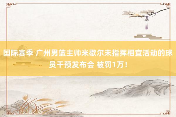 国际赛季 广州男篮主帅米歇尔未指挥相宜活动的球员干预发布会 被罚1万！