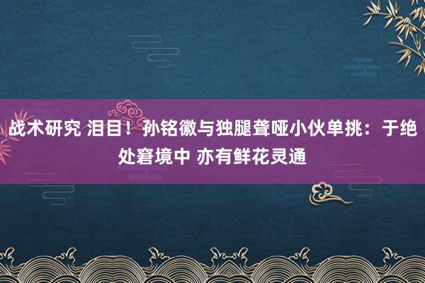 战术研究 泪目！孙铭徽与独腿聋哑小伙单挑：于绝处窘境中 亦有鲜花灵通