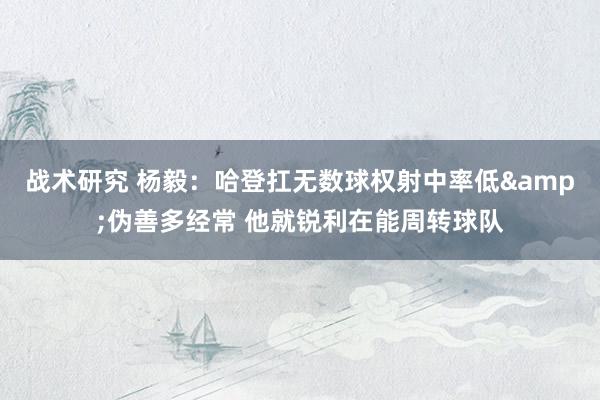 战术研究 杨毅：哈登扛无数球权射中率低&伪善多经常 他就锐利在能周转球队