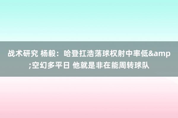 战术研究 杨毅：哈登扛浩荡球权射中率低&空幻多平日 他就是非在能周转球队