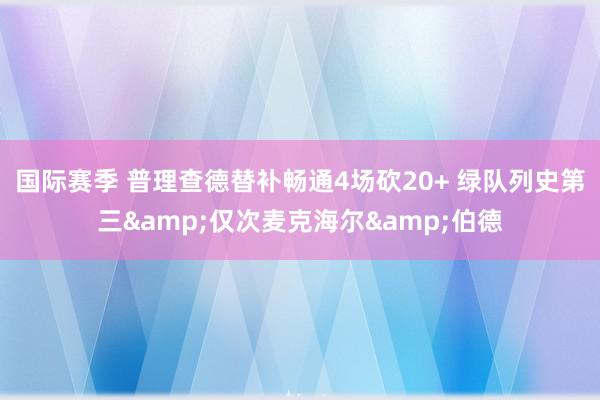 国际赛季 普理查德替补畅通4场砍20+ 绿队列史第三&仅次麦克海尔&伯德