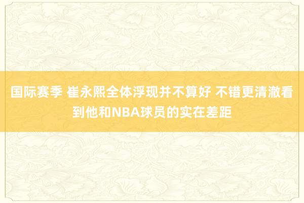 国际赛季 崔永熙全体浮现并不算好 不错更清澈看到他和NBA球员的实在差距