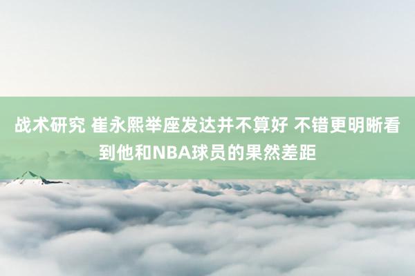 战术研究 崔永熙举座发达并不算好 不错更明晰看到他和NBA球员的果然差距