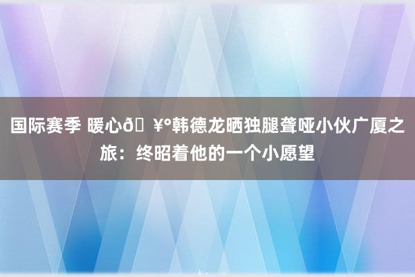 国际赛季 暖心🥰韩德龙晒独腿聋哑小伙广厦之旅：终昭着他的一个小愿望