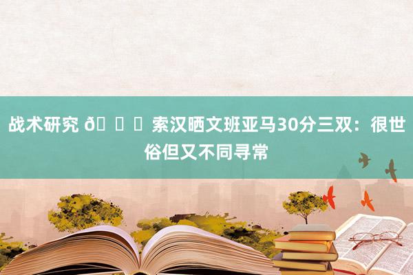 战术研究 👀索汉晒文班亚马30分三双：很世俗但又不同寻常