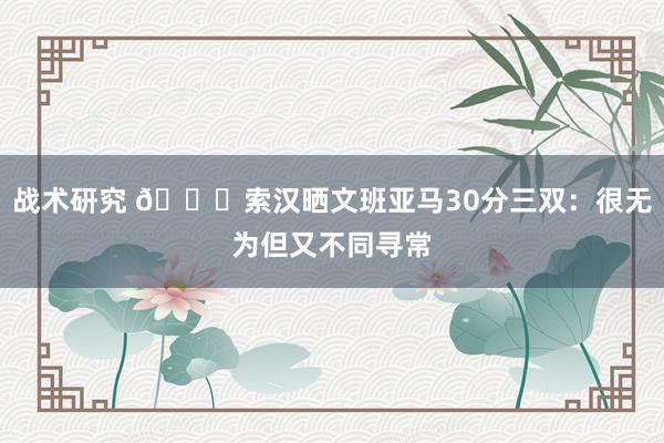 战术研究 👀索汉晒文班亚马30分三双：很无为但又不同寻常