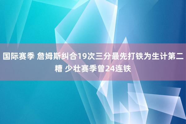 国际赛季 詹姆斯纠合19次三分最先打铁为生计第二糟 少壮赛季曾24连铁