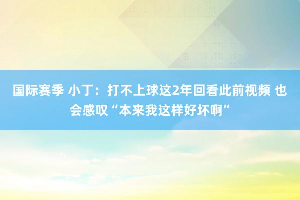 国际赛季 小丁：打不上球这2年回看此前视频 也会感叹“本来我这样好坏啊”