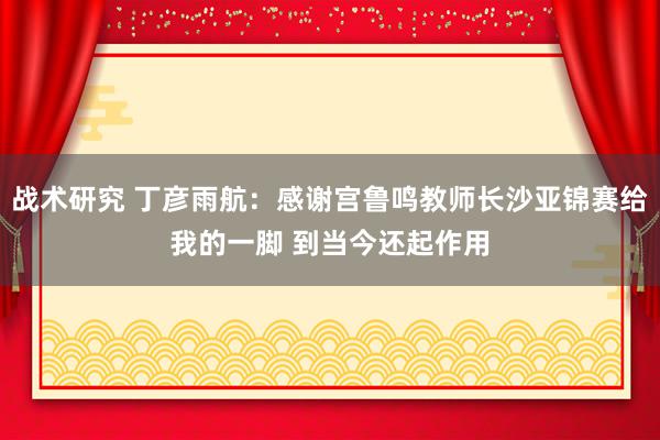 战术研究 丁彦雨航：感谢宫鲁鸣教师长沙亚锦赛给我的一脚 到当今还起作用