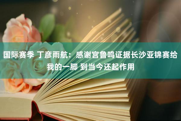 国际赛季 丁彦雨航：感谢宫鲁鸣证据长沙亚锦赛给我的一脚 到当今还起作用