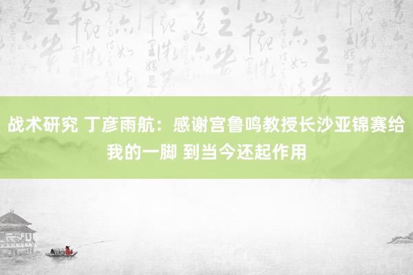 战术研究 丁彦雨航：感谢宫鲁鸣教授长沙亚锦赛给我的一脚 到当今还起作用