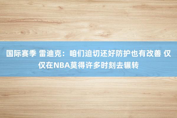 国际赛季 雷迪克：咱们迫切还好防护也有改善 仅仅在NBA莫得许多时刻去辗转