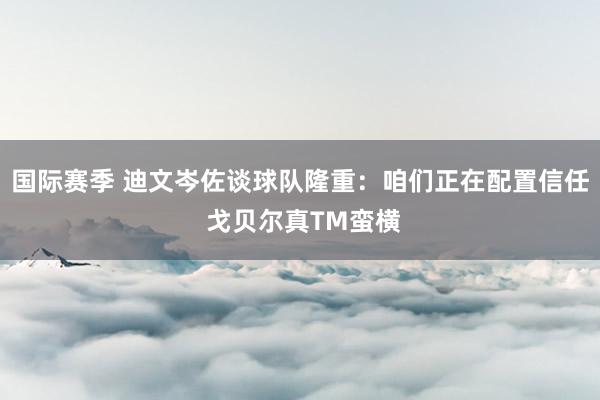 国际赛季 迪文岑佐谈球队隆重：咱们正在配置信任 戈贝尔真TM蛮横