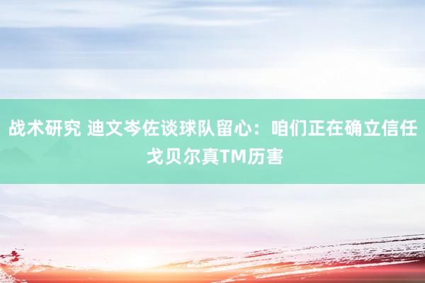 战术研究 迪文岑佐谈球队留心：咱们正在确立信任 戈贝尔真TM历害